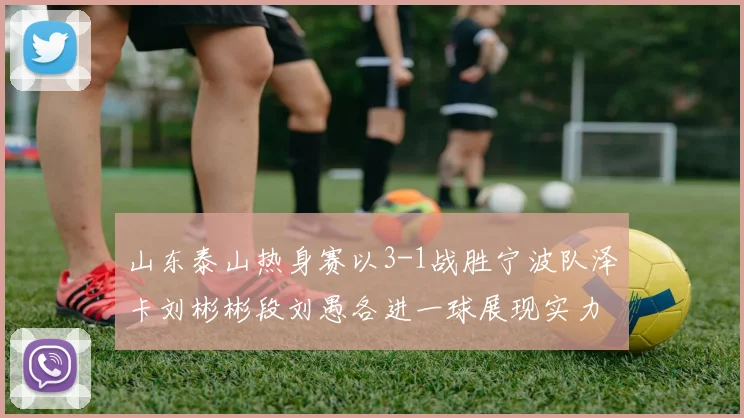山东泰山热身赛以3-1战胜宁波队泽卡刘彬彬段刘愚各进一球展现实力