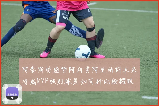 阿泰斯特盛赞阿利贾阿里纳斯未来将成MVP级别球员如同科比般耀眼