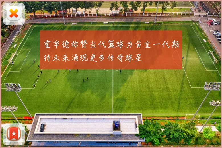 霍华德称赞当代篮球为黄金一代期待未来涌现更多传奇球星