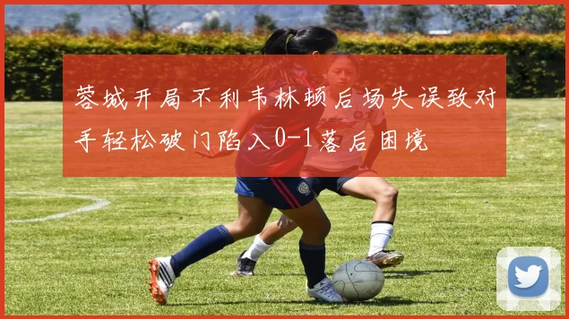 蓉城开局不利韦林顿后场失误致对手轻松破门陷入0-1落后困境