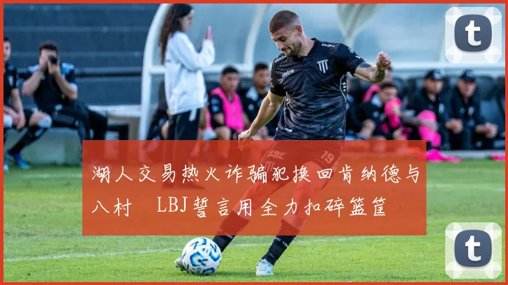 湖人交易热火诈骗犯换回肯纳德与八村塁LBJ誓言用全力扣碎篮筐