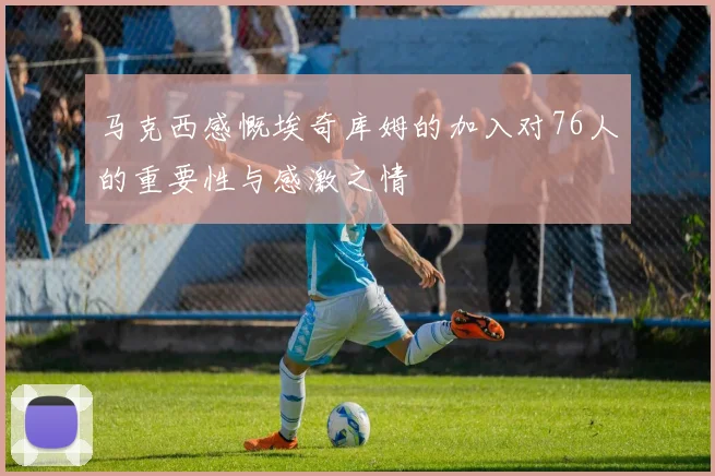 马克西感慨埃奇库姆的加入对76人的重要性与感激之情