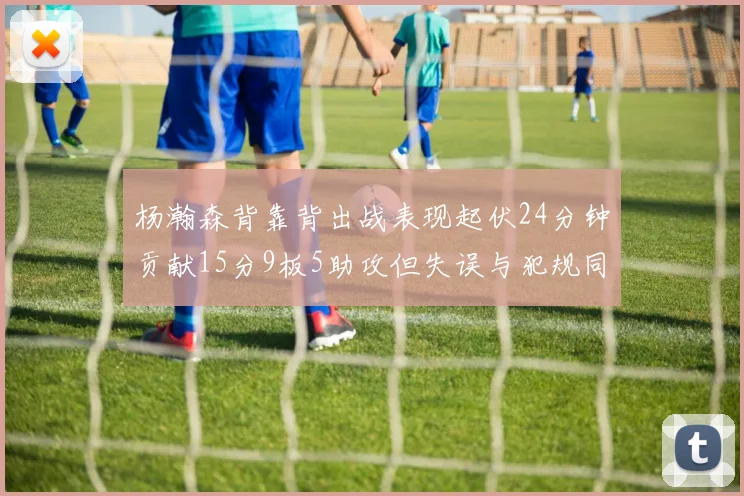 杨瀚森背靠背出战表现起伏24分钟贡献15分9板5助攻但失误与犯规同样引人关注