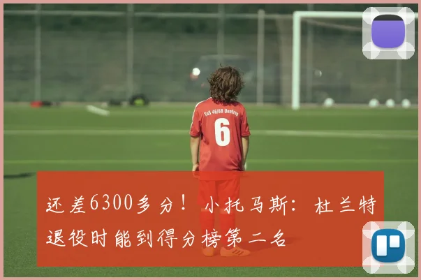 还差6300多分！小托马斯：杜兰特退役时能到得分榜第二名