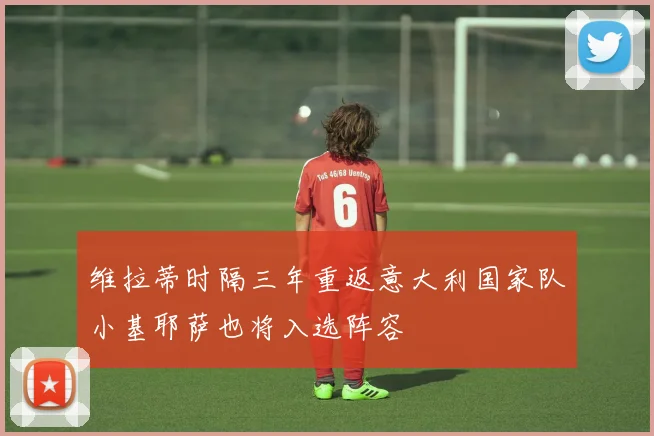 维拉蒂时隔三年重返意大利国家队小基耶萨也将入选阵容