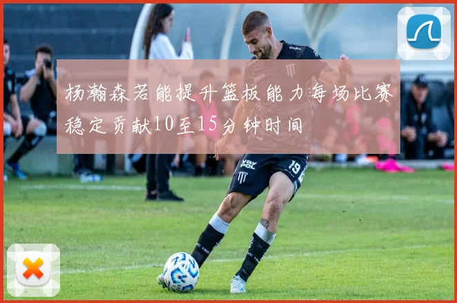 杨瀚森若能提升篮板能力每场比赛稳定贡献10至15分钟时间