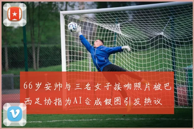 66岁安帅与三名女子接吻照片被巴西足协指为AI合成假图引发热议