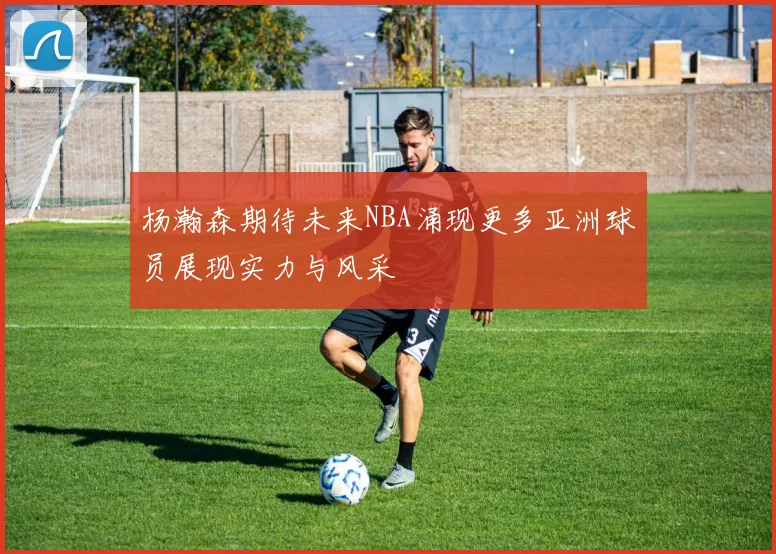 杨瀚森期待未来NBA涌现更多亚洲球员展现实力与风采