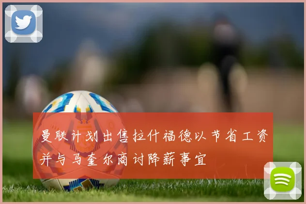 曼联计划出售拉什福德以节省工资并与马奎尔商讨降薪事宜