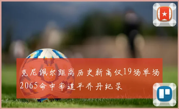 克尼佩尔距离历史新高仅19场单场2065命中率追平乔丹纪录
