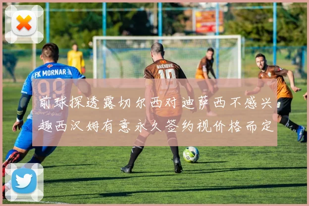 前球探透露切尔西对迪萨西不感兴趣西汉姆有意永久签约视价格而定