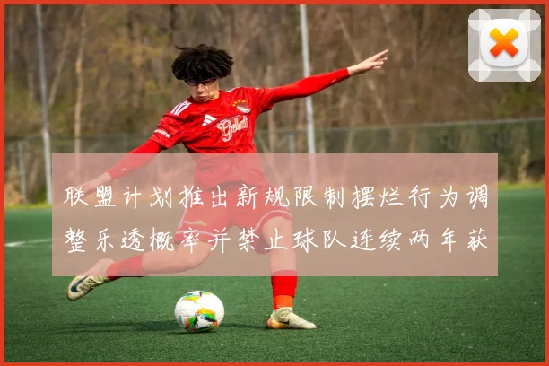 联盟计划推出新规限制摆烂行为调整乐透概率并禁止球队连续两年获得前四选秀权