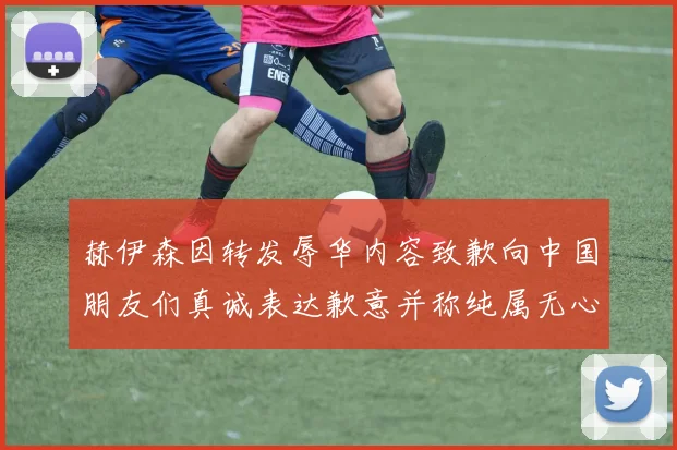 赫伊森因转发辱华内容致歉向中国朋友们真诚表达歉意并称纯属无心之过