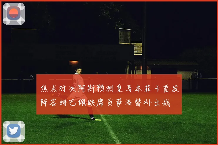 焦点对决阿斯预测皇马本菲卡首发阵容姆巴佩缺席贡萨洛替补出战