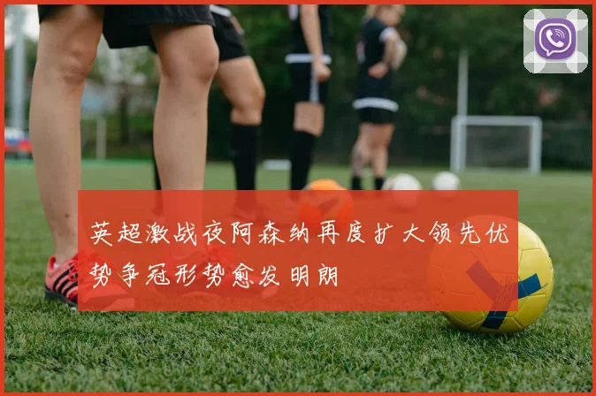 英超激战夜阿森纳再度扩大领先优势争冠形势愈发明朗